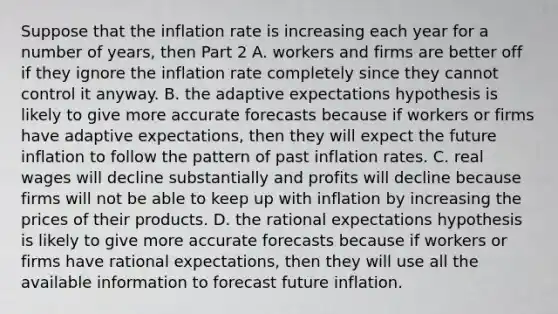 Suppose that the inflation rate is increasing each year for a number of​ years, then Part 2 A. workers and firms are better off if they ignore the inflation rate completely since they cannot control it anyway. B. the adaptive expectations hypothesis is likely to give more accurate forecasts because if workers or firms have adaptive​ expectations, then they will expect the future inflation to follow the pattern of past inflation rates. C. real wages will decline substantially and profits will decline because firms will not be able to keep up with inflation by increasing the prices of their products. D. the rational expectations hypothesis is likely to give more accurate forecasts because if workers or firms have rational​ expectations, then they will use all the available information to forecast future inflation.