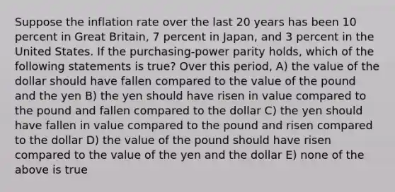 Suppose the inflation rate over the last 20 years has been 10 percent in Great Britain, 7 percent in Japan, and 3 percent in the United States. If the purchasing-power parity holds, which of the following statements is true? Over this period, A) the value of the dollar should have fallen compared to the value of the pound and the yen B) the yen should have risen in value compared to the pound and fallen compared to the dollar C) the yen should have fallen in value compared to the pound and risen compared to the dollar D) the value of the pound should have risen compared to the value of the yen and the dollar E) none of the above is true