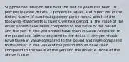 Suppose the inflation rate over the last 20 years has been 10 percent in Great Britain, 7 percent in Japan, and 3 percent in the United States. If purchasing-power parity holds, which of the following statements is true? Over this period, a. the value of the dollar should have fallen compared to the value of the pound and the yen. b. the yen should have risen in value compared to the pound and fallen compared to the dollar. c. the yen should have fallen in value compared to the pound and risen compared to the dollar. d. the value of the pound should have risen compared to the value of the yen and the dollar. e. None of the above is true.