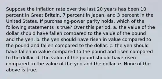 Suppose the inflation rate over the last 20 years has been 10 percent in Great Britain, 7 percent in Japan, and 3 percent in the United States. If purchasing-power parity holds, which of the following statements is true? Over this period, a. the value of the dollar should have fallen compared to the value of the pound and the yen. b. the yen should have risen in value compared to the pound and fallen compared to the dollar. c. the yen should have fallen in value compared to the pound and risen compared to the dollar. d. the value of the pound should have risen compared to the value of the yen and the dollar. e. None of the above is true.