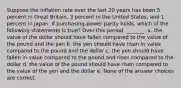 Suppose the inflation rate over the last 20 years has been 5 percent in Great Britain, 3 percent in the United States, and 1 percent in Japan. If purchasing-power parity holds, which of the following statements is true? Over this period, _______. a. the value of the dollar should have fallen compared to the value of the pound and the yen b. the yen should have risen in value compared to the pound and the dollar c. the yen should have fallen in value compared to the pound and risen compared to the dollar d. the value of the pound should have risen compared to the value of the yen and the dollar e. None of the answer choices are correct.