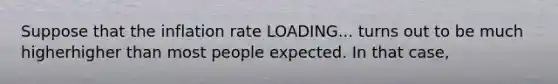 Suppose that the inflation rate LOADING... turns out to be much higherhigher than most people expected. In that​ case,