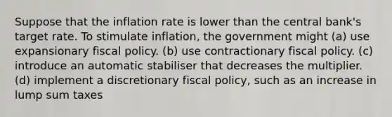 Suppose that the inflation rate is lower than the central bank's target rate. To stimulate inflation, the government might (a) use expansionary fiscal policy. (b) use contractionary fiscal policy. (c) introduce an automatic stabiliser that decreases the multiplier. (d) implement a discretionary fiscal policy, such as an increase in lump sum taxes