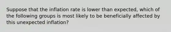 Suppose that the inflation rate is lower than​ expected, which of the following groups is most likely to be beneficially affected by this unexpected​ inflation?