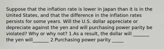 Suppose that the inflation rate is lower in Japan than it is in the United​ States, and that the difference in the inflation rates persists for some years. Will the U.S. dollar appreciate or depreciate against the yen and will purchasing power parity be​ violated? Why or why​ not? 1.As a​ result, the dollar will​ _______ the yen will_______ 2.Purchasing power parity​ _____