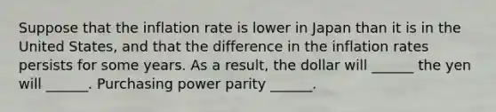 Suppose that the inflation rate is lower in Japan than it is in the United​ States, and that the difference in the inflation rates persists for some years. As a​ result, the dollar will​ ______ the yen will​ ______. Purchasing power parity​ ______.