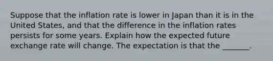 Suppose that the inflation rate is lower in Japan than it is in the United​ States, and that the difference in the inflation rates persists for some years. Explain how the expected future exchange rate will change. The expectation is that the​ _______.