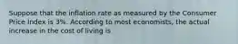 Suppose that the inflation rate as measured by the Consumer Price Index is 3%. According to most economists, the actual increase in the cost of living is