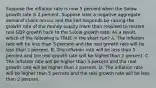 Suppose the inflation rate is now 5 percent when the Solow growth rate is 2 percent. Suppose later a negative aggregate demand shock occurs and the Fed responds by raising the growth rate of the money supply more than required to restore real GDP growth back to the Solow growth rate. As a result, which of the following is TRUE in the short run? A. The inflation rate will be less than 5 percent and the real growth rate will be less than 2 percent. B. The inflation rate will be less than 5 percent and the real growth rate will be higher than 2 percent. C. The inflation rate will be higher than 5 percent and the real growth rate will be higher than 2 percent. D. The inflation rate will be higher than 5 percent and the real growth rate will be less than 2 percent.