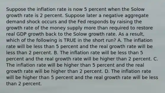 Suppose the inflation rate is now 5 percent when the Solow growth rate is 2 percent. Suppose later a negative aggregate demand shock occurs and the Fed responds by raising the growth rate of the money supply more than required to restore real GDP growth back to the Solow growth rate. As a result, which of the following is TRUE in the short run? A. The inflation rate will be less than 5 percent and the real growth rate will be less than 2 percent. B. The inflation rate will be less than 5 percent and the real growth rate will be higher than 2 percent. C. The inflation rate will be higher than 5 percent and the real growth rate will be higher than 2 percent. D. The inflation rate will be higher than 5 percent and the real growth rate will be less than 2 percent.