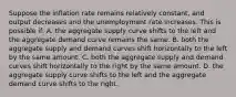 Suppose the inflation rate remains relatively constant, and output decreases and the unemployment rate increases. This is possible if: A. the aggregate supply curve shifts to the left and the aggregate demand curve remains the same. B. both the aggregate supply and demand curves shift horizontally to the left by the same amount. C. both the aggregate supply and demand curves shift horizontally to the right by the same amount. D. the aggregate supply curve shifts to the left and the aggregate demand curve shifts to the right.