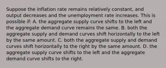 Suppose the inflation rate remains relatively constant, and output decreases and the unemployment rate increases. This is possible if: A. the aggregate supply curve shifts to the left and the aggregate demand curve remains the same. B. both the aggregate supply and demand curves shift horizontally to the left by the same amount. C. both the aggregate supply and demand curves shift horizontally to the right by the same amount. D. the aggregate supply curve shifts to the left and the aggregate demand curve shifts to the right.