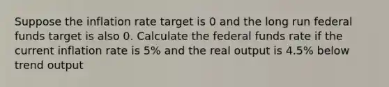 Suppose the inflation rate target is 0 and the long run federal funds target is also 0. Calculate the federal funds rate if the current inflation rate is 5% and the real output is 4.5% below trend output