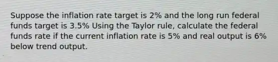 Suppose the inflation rate target is 2% and the long run <a href='https://www.questionai.com/knowledge/kfLVB0NuSS-federal-funds' class='anchor-knowledge'>federal funds</a> target is 3.5% Using the <a href='https://www.questionai.com/knowledge/kGMtH2FOEN-taylor-rule' class='anchor-knowledge'>taylor rule</a>, calculate the <a href='https://www.questionai.com/knowledge/kbKnOFWr2b-federal-funds-rate' class='anchor-knowledge'>federal funds rate</a> if the current inflation rate is 5% and real output is 6% below trend output.