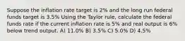 Suppose the inflation rate target is 2% and the long run federal funds target is 3.5% Using the Taylor rule, calculate the federal funds rate if the current inflation rate is 5% and real output is 6% below trend output. A) 11.0% B) 3.5% C) 5.0% D) 4.5%