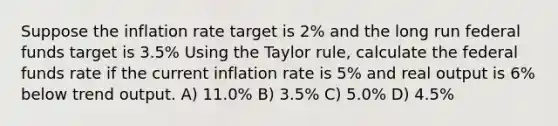 Suppose the inflation rate target is 2% and the long run federal funds target is 3.5% Using the Taylor rule, calculate the federal funds rate if the current inflation rate is 5% and real output is 6% below trend output. A) 11.0% B) 3.5% C) 5.0% D) 4.5%