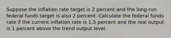 Suppose the inflation rate target is 2 percent and the long-run federal funds target is also 2 percent. Calculate the federal funds rate if the current inflation rate is 1.5 percent and the real output is 1 percent above the trend output level.