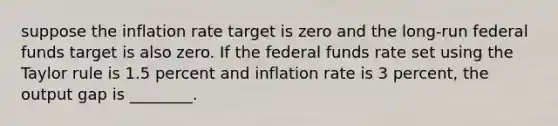 suppose the inflation rate target is zero and the long-run federal funds target is also zero. If the federal funds rate set using the Taylor rule is 1.5 percent and inflation rate is 3 percent, the output gap is ________.