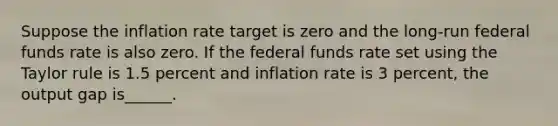 Suppose the inflation rate target is zero and the long-run federal funds rate is also zero. If the federal funds rate set using the Taylor rule is 1.5 percent and inflation rate is 3 percent, the output gap is______.