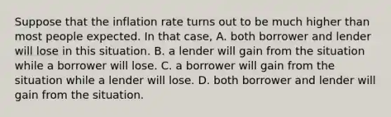 Suppose that the inflation rate turns out to be much higher than most people expected. In that​ case, A. both borrower and lender will lose in this situation. B. a lender will gain from the situation while a borrower will lose. C. a borrower will gain from the situation while a lender will lose. D. both borrower and lender will gain from the situation.