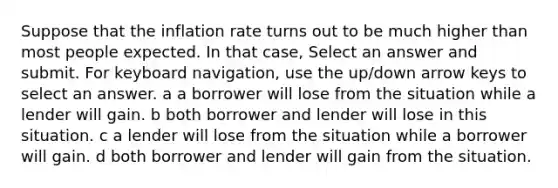 Suppose that the inflation rate turns out to be much higher than most people expected. In that​ case, Select an answer and submit. For keyboard navigation, use the up/down arrow keys to select an answer. a a borrower will lose from the situation while a lender will gain. b both borrower and lender will lose in this situation. c a lender will lose from the situation while a borrower will gain. d both borrower and lender will gain from the situation.