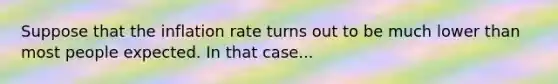 Suppose that the inflation rate turns out to be much lower than most people expected. In that​ case...