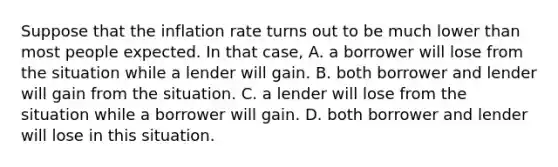 Suppose that the inflation rate turns out to be much lower than most people expected. In that​ case, A. a borrower will lose from the situation while a lender will gain. B. both borrower and lender will gain from the situation. C. a lender will lose from the situation while a borrower will gain. D. both borrower and lender will lose in this situation.