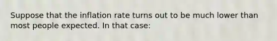 Suppose that the inflation rate turns out to be much lower than most people expected. In that​ case: