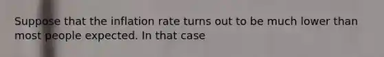 Suppose that the inflation rate turns out to be much lower than most people expected. In that​ case