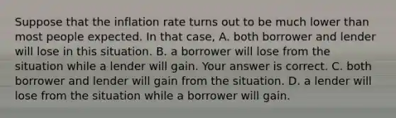 Suppose that the inflation rate turns out to be much lower than most people expected. In that​ case, A. both borrower and lender will lose in this situation. B. a borrower will lose from the situation while a lender will gain. Your answer is correct. C. both borrower and lender will gain from the situation. D. a lender will lose from the situation while a borrower will gain.