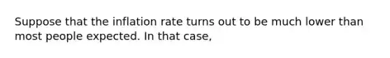 Suppose that the inflation rate turns out to be much lower than most people expected. In that​ case,