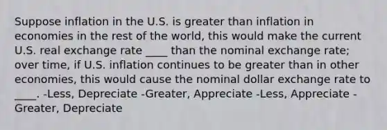 Suppose inflation in the U.S. is greater than inflation in economies in the rest of the world, this would make the current U.S. real exchange rate ____ than the nominal exchange rate; over time, if U.S. inflation continues to be greater than in other economies, this would cause the nominal dollar exchange rate to ____. -Less, Depreciate -Greater, Appreciate -Less, Appreciate -Greater, Depreciate