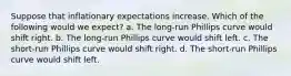 Suppose that inflationary expectations increase. Which of the following would we expect? a. The long-run Phillips curve would shift right. b. The long-run Phillips curve would shift left. c. The short-run Phillips curve would shift right. d. The short-run Phillips curve would shift left.