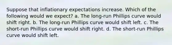 Suppose that inflationary expectations increase. Which of the following would we expect? a. The long-run Phillips curve would shift right. b. The long-run Phillips curve would shift left. c. The short-run Phillips curve would shift right. d. The short-run Phillips curve would shift left.