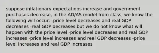 suppose inflationary expectations increase and government purchases decrease, in the AD/AS model from class, we know the following will occur: -price level decreases and real GDP decreases -real GDP decreases but we do not know what will happen with the price level -price level decreases and real GDP increases -price level increases and real GDP decreases -price level increases and real GDP increases