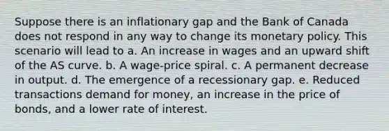 Suppose there is an inflationary gap and the Bank of Canada does not respond in any way to change its monetary policy. This scenario will lead to a. An increase in wages and an upward shift of the AS curve. b. A wage-price spiral. c. A permanent decrease in output. d. The emergence of a recessionary gap. e. Reduced transactions demand for money, an increase in the price of bonds, and a lower rate of interest.