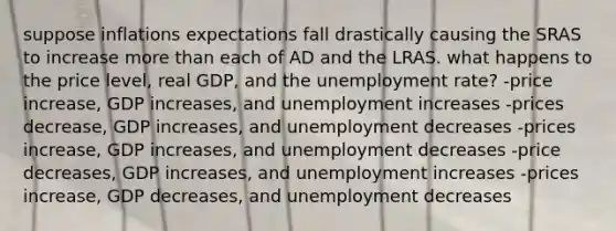 suppose inflations expectations fall drastically causing the SRAS to increase more than each of AD and the LRAS. what happens to the price level, real GDP, and the unemployment rate? -price increase, GDP increases, and unemployment increases -prices decrease, GDP increases, and unemployment decreases -prices increase, GDP increases, and unemployment decreases -price decreases, GDP increases, and unemployment increases -prices increase, GDP decreases, and unemployment decreases