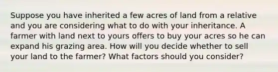 Suppose you have inherited a few acres of land from a relative and you are considering what to do with your inheritance. A farmer with land next to yours offers to buy your acres so he can expand his grazing area. How will you decide whether to sell your land to the farmer? What factors should you consider?