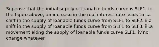 Suppose that the initial supply of loanable funds curve is SLF1. In the figure above, an increase in the real interest rate leads to i.a shift in the supply of loanable funds curve from SLF1 to SLF2. ii.a shift in the supply of loanable funds curve from SLF1 to SLF3. iii.a movement along the supply of loanable funds curve SLF1. iv.no change whatever