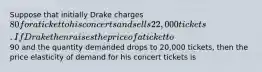 Suppose that initially Drake charges 80 for a ticket to his concerts and sells 22,000 tickets. If Drake then raises the price of a ticket to90 and the quantity demanded drops to 20,000 tickets, then the price elasticity of demand for his concert tickets is