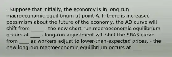 - Suppose that initially, the economy is in long-run macroeconomic equilibrium at point A. If there is increased pessimism about the future of the economy, the AD curve will shift from _____ - the new short-run macroeconomic equilibrium occurs at ____ - long-run adjustment will shift the SRAS curve from ____ as workers adjust to lower-than-expected prices. - the new long-run macroeconomic equilibrium occurs at ____