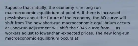 Suppose that​ initially, the economy is in​ long-run macroeconomic equilibrium at point A. If there is increased pessimism about the future of the​ economy, the AD curve will shift from The new​ short-run macroeconomic equilibrium occurs at Long-run adjustment will shift the SRAS curve from __ as workers adjust to​ lower-than-expected prices. The new​ long-run macroeconomic equilibrium occurs at