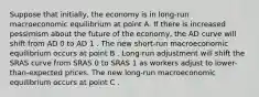 Suppose that​ initially, the economy is in​ long-run macroeconomic equilibrium at point A. If there is increased pessimism about the future of the​ economy, the AD curve will shift from AD 0 to AD 1 . The new​ short-run macroeconomic equilibrium occurs at point B . ​Long-run adjustment will shift the SRAS curve from SRAS 0 to SRAS 1 as workers adjust to​ lower-than-expected prices. The new​ long-run macroeconomic equilibrium occurs at point C .