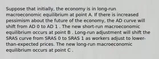 Suppose that​ initially, the economy is in​ long-run macroeconomic equilibrium at point A. If there is increased pessimism about the future of the​ economy, the AD curve will shift from AD 0 to AD 1 . The new​ short-run macroeconomic equilibrium occurs at point B . ​Long-run adjustment will shift the SRAS curve from SRAS 0 to SRAS 1 as workers adjust to​ lower-than-expected prices. The new​ long-run macroeconomic equilibrium occurs at point C .