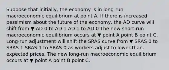 Suppose that​ initially, the economy is in​ long-run macroeconomic equilibrium at point A. If there is increased pessimism about the future of the​ economy, the AD curve will shift from ▼ AD 0 to AD 1 AD 1 to AD 0 The new​ short-run macroeconomic equilibrium occurs at ▼ point A point B point C. ​Long-run adjustment will shift the SRAS curve from ▼ SRAS 0 to SRAS 1 SRAS 1 to SRAS 0 as workers adjust to​ lower-than-expected prices. The new​ long-run macroeconomic equilibrium occurs at ▼ point A point B point C.