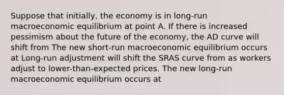 Suppose that​ initially, the economy is in​ long-run macroeconomic equilibrium at point A. If there is increased pessimism about the future of the​ economy, the AD curve will shift from The new​ short-run macroeconomic equilibrium occurs at ​Long-run adjustment will shift the SRAS curve from as workers adjust to​ lower-than-expected prices. The new​ long-run macroeconomic equilibrium occurs at