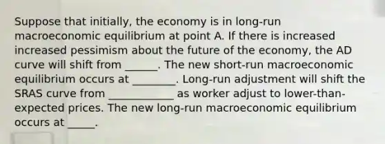 Suppose that initially, the economy is in long-run macroeconomic equilibrium at point A. If there is increased increased pessimism about the future of the economy, the AD curve will shift from ______. The new short-run macroeconomic equilibrium occurs at ________. Long-run adjustment will shift the SRAS curve from ____________ as worker adjust to lower-than-expected prices. The new long-run macroeconomic equilibrium occurs at _____.