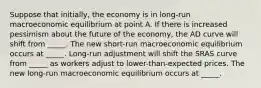 Suppose that​ initially, the economy is in​ long-run macroeconomic equilibrium at point A. If there is increased pessimism about the future of the​ economy, the AD curve will shift from _____. The new​ short-run macroeconomic equilibrium occurs at _____. ​Long-run adjustment will shift the SRAS curve from _____ as workers adjust to​ lower-than-expected prices. The new​ long-run macroeconomic equilibrium occurs at _____.