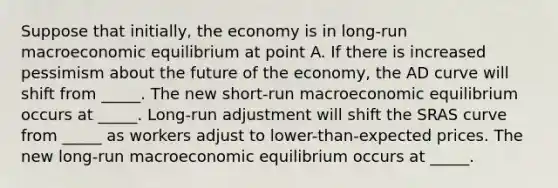 Suppose that​ initially, the economy is in​ long-run macroeconomic equilibrium at point A. If there is increased pessimism about the future of the​ economy, the AD curve will shift from _____. The new​ short-run macroeconomic equilibrium occurs at _____. ​Long-run adjustment will shift the SRAS curve from _____ as workers adjust to​ lower-than-expected prices. The new​ long-run macroeconomic equilibrium occurs at _____.