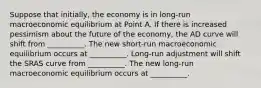 Suppose that initially, the economy is in long-run macroeconomic equilibrium at Point A. If there is increased pessimism about the future of the economy, the AD curve will shift from __________. The new short-run macroeconomic equilibrium occurs at __________. Long-run adjustment will shift the SRAS curve from __________. The new long-run macroeconomic equilibrium occurs at __________.